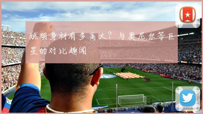 姚明身材有多高大?与奥尼尔等巨星的对比趣闻